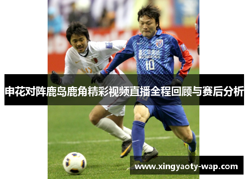 申花对阵鹿岛鹿角精彩视频直播全程回顾与赛后分析
